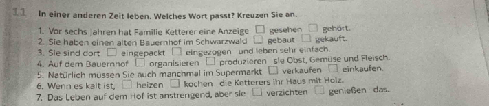 In einer anderen Zeit leben. Welches Wort passt? Kreuzen Sie an. 
1. Vor sechs Jahren hat Familie Ketterer eine Anzeige □ gesehen 
2. Sie haben einen alten Bauernhof im Schwarzwald □ gebaut gekauft. gehört. 
3. Sie sind dort □ eingepackt eingezogen und leben sehr einfach. 
4. Auf dem Bauernhof organisieren □ produzieren sie Obst, Gemüse und Fleisch. 
5. Natürlich müssen Sie auch manchmal im Supermarkt □ verkaufen einkaufen. 
6. Wenn es kalt ist, heizen □ kochen die Ketterers ihr Haus mit Holz. 
7. Das Leben auf dem Hof ist anstrengend, aber sie □ verzichten genießen das.