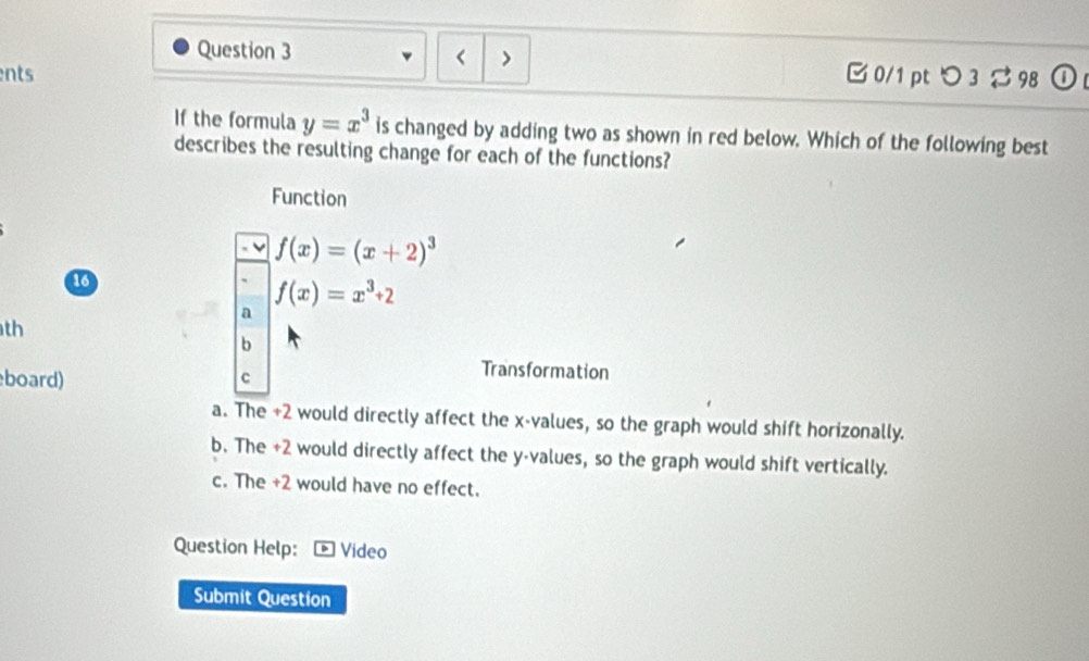 y=x^3 is changed by adding two as shown in red below. Which of the following best
describes the resulting change for each of the functions?
Function
f(x)=(x+2)^3
16
f(x)=x^3+2
a
th
b
board) c
Transformation
a. The +2 would directly affect the x -values, so the graph would shift horizonally.
b. The +2 would directly affect the y -values, so the graph would shift vertically.
c. The +2 would have no effect.
Question Help: Video
Submit Question