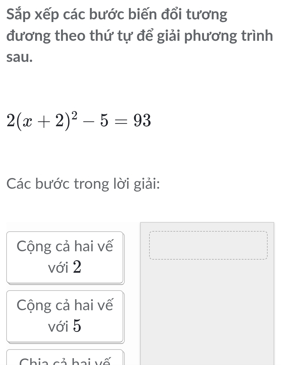 Sắp xếp các bước biến đổi tương
đương theo thứ tự để giải phương trình
sau.
2(x+2)^2-5=93
Các bước trong lời giải:
Cộng cả hai vế
với 2
Cộng cả hai vế
với 5
Chia cả hai vố