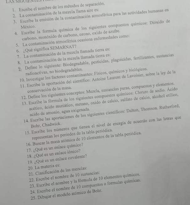 Escribe el nombre de los métodos de separación.
2. La contaminación de la mezcla llama aire es:
3. Escribe la emisión de la contaminación atmosférica para las actividades humanas en
México.
4. Escribe la formula química de los siguientes compuestos químicos: Dióxido de
carbono, monóxido de carbono, ozono, oxido de azufre.
5. La contaminación atmosférica ocasiona enfermedades como:
6. ¿Qué significa SEMARNAT?
7. La contaminación de la mezcla llamada tierra es:
8. La contaminación de la mezcla llamada tierra es:
9. Define lo siguiente: Biodegradable, pesticidas, plaguicidas, fertilizantes, sustancias
radioactivas, no biodegradables.
10. Investigar los factores contaminantes: Físicos, químicos y biológicos.
11. Escribe la aportación del científico: Antoine Laurent de Lavoisier, sobre la ley de la
conservación de la masa.
12. Define los siguientes conceptos: Mezcla, sustancias puras, compuestos y elementos.
13. Escribe la fórmula de los siguientes compuestos químicos: Cloruro de sodio. Ácido
ácético, ácido muriático, metano, oxido de calcio, sulfato de calcio, alcohol etílico,
acido de amonio, agua oxigenada.
14. Escribe las aportaciones de los siguientes científicos: Dalton, Thomson. Rutherford,
Bohr. Chadwick.
15. Escribe los números que tienen el nivel de energía de acuerdo con las letras que
representan los periodos de la tabla periódica.
16. Buscar la masa atómica de 10 elementos de la tabla periódica.
17. ¿Qué es un enlace químico?
18. ¿Qué es un enlace iónico?
20. La materia es: 19. ¿Qué es un enlace covalente?
21. Clasificación de las mezclas:
22. Escribe el nombre de 10 sustancias:
23. Escribe el nombre y la fórmula de 10 elementos químicos.
24. Escribe el nombre de 10 compuestos o formulas químicas.
25. Dibujar el modelo atómico de Bohr.