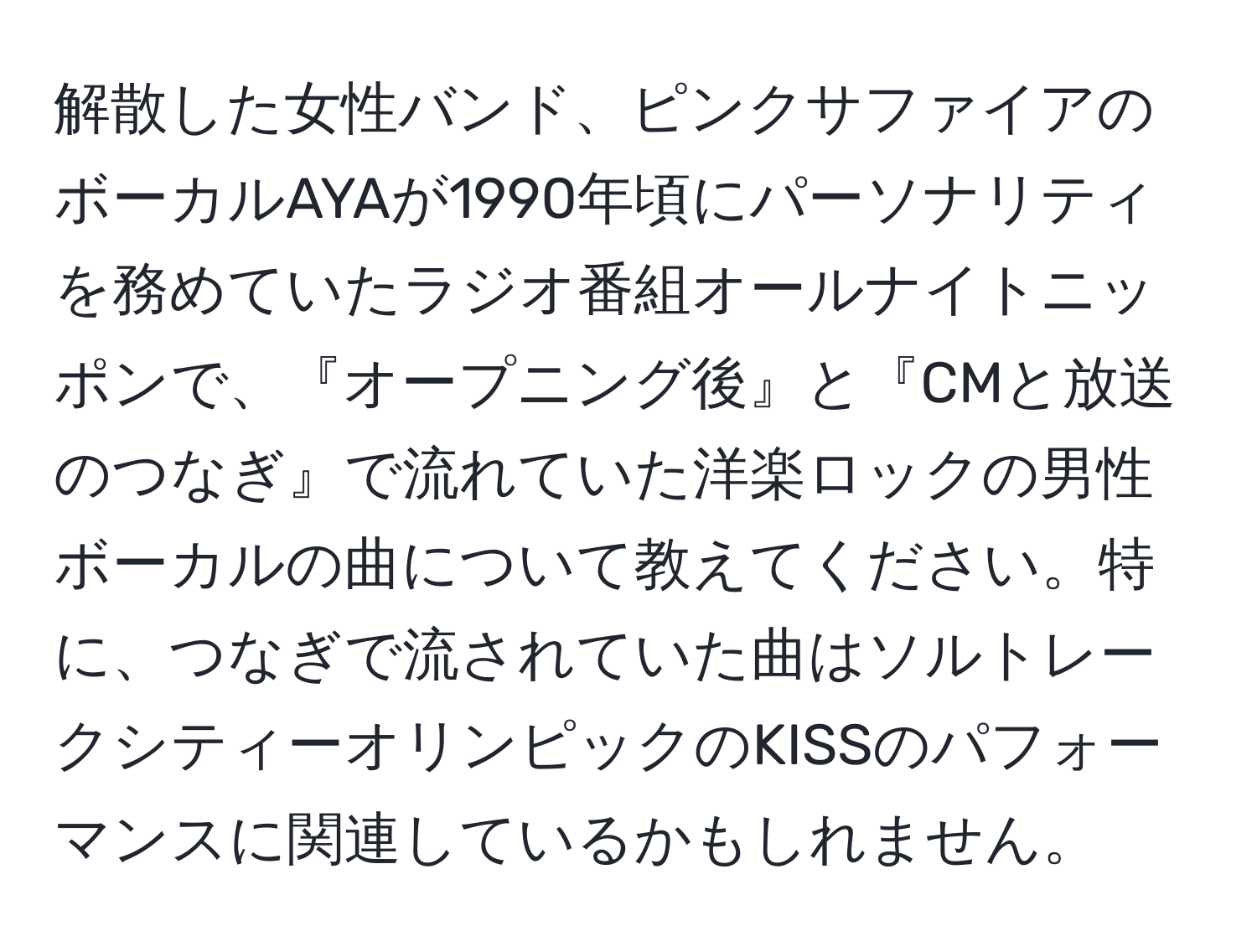 解散した女性バンド、ピンクサファイアのボーカルAYAが1990年頃にパーソナリティを務めていたラジオ番組オールナイトニッポンで、『オープニング後』と『CMと放送のつなぎ』で流れていた洋楽ロックの男性ボーカルの曲について教えてください。特に、つなぎで流されていた曲はソルトレークシティーオリンピックのKISSのパフォーマンスに関連しているかもしれません。