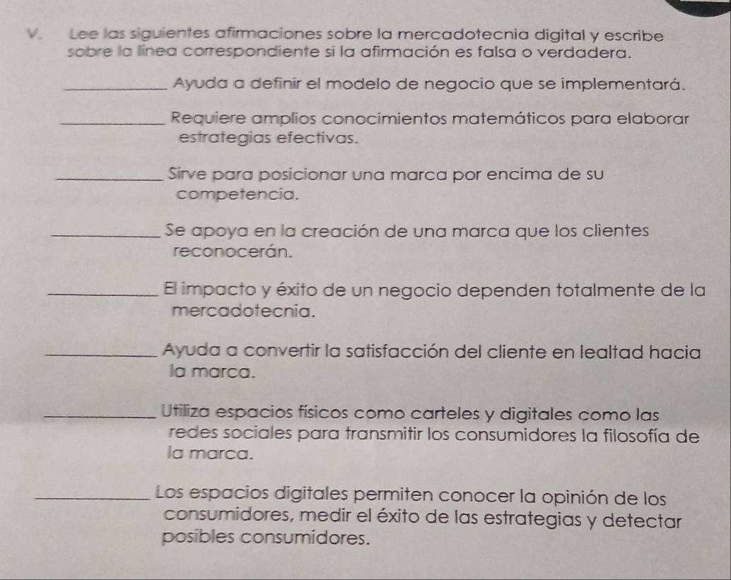 Lee las siguientes afirmaciones sobre la mercadotecnia digital y escribe 
sobre la línea correspondiente si la afirmación es falsa o verdadera. 
_Ayuda a definir el modelo de negocio que se implementará. 
_Requiere amplios conocimientos matemáticos para elaborar 
estrategias efectivas. 
_Sirve para posicionar una marca por encima de su 
competencia. 
_Se apoya en la creación de una marca que los clientes 
reconocerán. 
_El impacto y éxito de un negocio dependen totalmente de la 
mercadotecnia. 
_Ayuda a convertir la satisfacción del cliente en lealtad hacia 
Ia marca. 
_Utiliza espacios físicos como carteles y digitales como las 
redes sociales para transmitir los consumidores la filosofía de 
Ia marca. 
_Los espacios digitales permiten conocer la opinión de los 
consumidores, medir el éxito de las estrategias y detectar 
posibles consumidores.