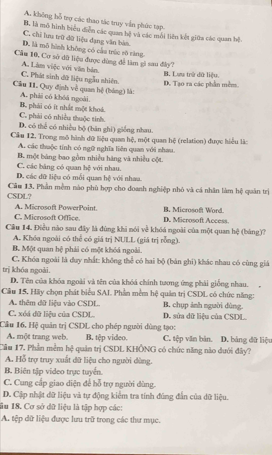 A. không hỗ trợ các thao tác truy vấn phức tạp.
B. là mô hình biểu diễn các quan hệ và các mối liên kết giữa các quan hệ.
C. chỉ lưu trữ dữ liệu dạng văn bản.
D. là mô hình không có cấu trúc rõ ràng.
Câu 10. Cơ sở dữ liệu được dùng để làm gì sau đây?
A. Làm việc với văn bản.
B. Lưu trứ dữ liệu.
C. Phát sinh dữ liệu ngẫu nhiên.
D. Tạo ra các phần mềm.
Câu 11. Quy định về quan hệ (bảng) là:
A. phải có khóá ngoài.
B. phải có ít nhất một khoá.
C. phải có nhiều thuộc tính.
D. có thể có nhiều bộ (bản ghi) giống nhau.
Câu 12. Trong mô hình dữ liệu quan hệ, một quan hệ (relation) được hiểu là:
A. các thuộc tính có ngữ nghĩa liên quan với nhau.
B. một bảng bao gồm nhiều hàng và nhiều cột.
C. các bảng có quan hệ với nhau.
D. các dữ liệu có mối quan hệ với nhau.
Câu 13. Phần mềm nào phù hợp cho doanh nghiệp nhỏ và cá nhân làm hệ quản trị
CSDL?
A. Microsoft PowerPoint. B. Microsoft Word.
C. Microsoft Office. D. Microsoft Access.
Câu 14. Điều nào sau đây là đúng khi nói về khóá ngoài của một quan hệ (bảng)?
A. Khóa ngoài có thể có giá trị NULL (giá trị rỗng).
B. Một quan hệ phải có một khóá ngoài.
C. Khóa ngoài là duy nhất: không thể có hai bộ (bản ghi) khác nhau có cùng giá
trị khóa ngoài.
D. Tên của khóa ngoài và tên của khóá chính tương ứng phải giống nhau.
Câu 15. Hãy chọn phát biểu SAI. Phần mềm hệ quản trị CSDL có chức năng:
A. thêm dữ liệu vào CSDL. B. chụp ảnh người dùng.
C. xóá dữ liệu của CSDL. D. sửa dữ liệu của CSDL.
Câu 16. Hệ quản trị CSDL cho phép người dùng tạo:
A. một trang web. B. tệp video. C. tệp văn bản. D. bảng dữ liệu
Câu 17. Phần mềm hệ quản trị CSDL KHÔNG có chức năng nào dưới đây?
A. Hỗ trợ truy xuất dữ liệu cho người dùng.
B. Biên tập video trực tuyến.
C. Cung cấp giao diện để hỗ trợ người dùng.
D. Cập nhật dữ liệu và tự động kiểm tra tính đúng đấn của dữ liệu.
âu 18. Cơ sở dữ liệu là tập hợp các:
A. tệp dữ liệu được lưu trữ trong các thư mục.