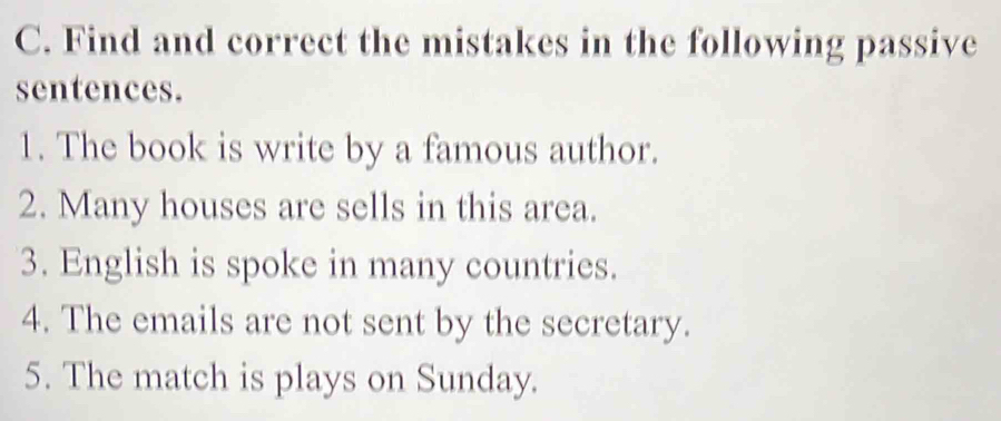 Find and correct the mistakes in the following passive 
sentences. 
1. The book is write by a famous author. 
2. Many houses are sells in this area. 
3. English is spoke in many countries. 
4. The emails are not sent by the secretary. 
5. The match is plays on Sunday.