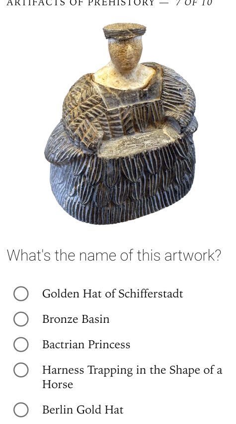 What's the name of this artwork?
Golden Hat of Schifferstadt
Bronze Basin
Bactrian Princess
Harness Trapping in the Shape of a
Horse
Berlin Gold Hat