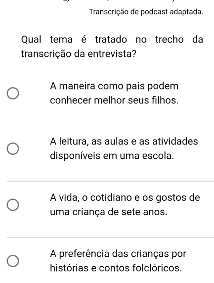 Transcrição de podcast adaptada.
Qual tema é tratado no trecho da
transcrição da entrevista?
A maneira como pais podem
conhecer melhor seus filhos.
A leitura, as aulas e as atividades
disponíveis em uma escola.
A vida, o cotidiano e os gostos de
uma criança de sete anos.
A preferência das crianças por
histórias e contos folclóricos.