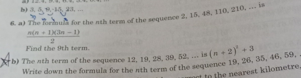 4) 12.4, 9.4, 6.4, 3.4, 
b) 3, 5, 9, -15, 23, ... 
6. a) The formula for the nth term of the sequence 2, 15, 48, 110, 210, ... is
 (n(n+1)(3n-1))/2 
Find the 9th term. 
b) The nth term of the sequence 12, 19, 28, 39, 52, ... is (n+2)^2+3
Write down the formula for the nth term of the sequence 19, 26, 35, 46, 59, 
oct o the nearest kilometre.