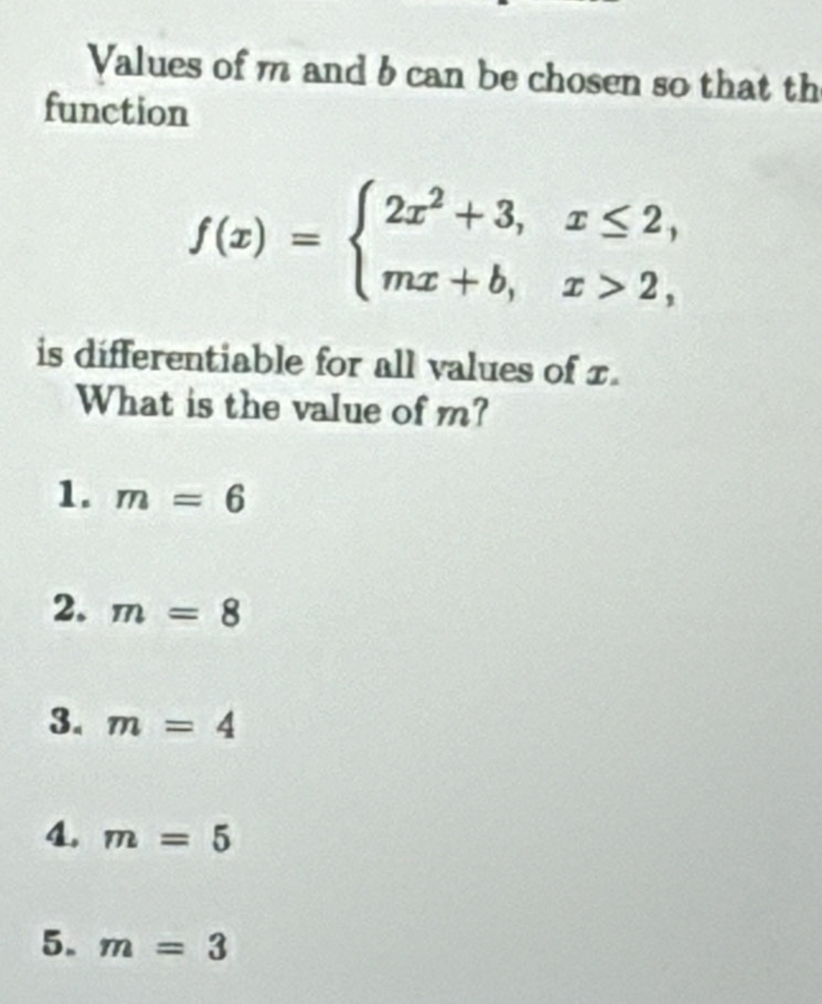 Values of m and b can be chosen so that th
function
f(x)=beginarrayl 2x^2+3,x≤ 2, mx+b,x>2,endarray.
is differentiable for all values of x.
What is the value of m?
1. m=6
2. m=8
3. m=4
4. m=5
5. m=3