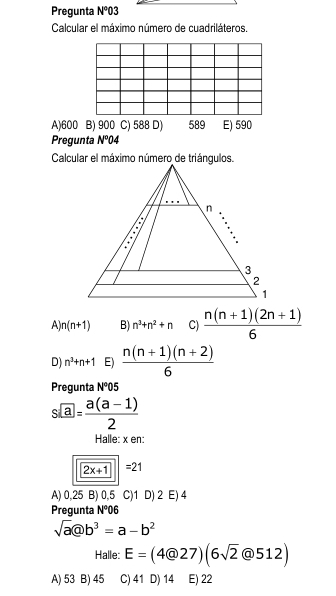 Pregunta N°03
Calcular el máximo número de cuadriláteros,
A) 600 B) 900 C) 588 D) 589 E) 590
Pregunta N°04
Calcular el máximo número de triángulos.
A n(n+1) B) n^3+n^2+n C)  (n(n+1)(2n+1))/6 
D) n^3+n+1 E)  (n(n+1)(n+2))/6 
Pregunta N^005
s€a= (a(a-1))/2 
Halle: x en:
2x+1|=21
A) 0,25 B) 0,5 C) 1 D) 2 E) 4
Pregunta N°06
sqrt(a)@b^3=a-b^2
Halle: E=(4@27)(6sqrt(2)@512)
A) 53 B) 45 C) 41 D) 14 E) 22