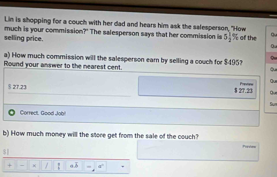 Lin is shopping for a couch with her dad and hears him ask the salesperson, "How
much is your commission?" The salesperson says that her commission is 5 1/2 %
selling price. of the Qu
Qu
Qui
a) How much commission will the salesperson earn by selling a couch for $495?
Round your answer to the nearest cent. Qui
Preview Que
$ 27.23 Que
$ 27.23
Sun
Correct. Good Job!
b) How much money will the store get from the sale of the couch?
Preview
$|
+ - × /  a/b  a. overline b = a°