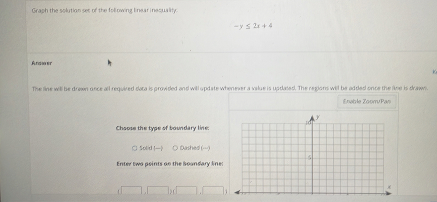 Graph the solution set of the following linear inequality:
-y≤ 2x+4
Answer
The line will be drawn once all required data is provided and will update whenever a value is updated. The regions will be added once the line is drawn.
Enable Zoom/Pan
Choose the type of boundary line:
¤ Solid () Dashed (---)
Enter two points on the boundary line:
(□ ,□ )(□ ,□ )