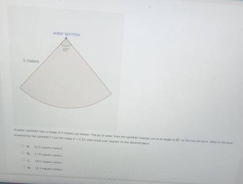 water sp
Awanm sprnker has a range of 5 meters as shown. The jet of water from the sprinkler sweeps out at an angle of 15" as the nezzle rums. What is the area
watered by the sprinkler? Use the value m=3.1 , and round your answer to one decimal place.
A. 15.6 xquare meuers
B. 1.7.8 square miners
C. 18.5 square meters
D. 19 2 square méters