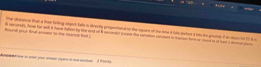 .m ()25 

The distance that a free falling object falls is directly proportional to the square of the time it falls (before it hits the ground). If an object fell 53 fi in 
Round your final answer to the nearest foot.) 6 seconds, how far will it have fallen by the end of 8 seconds? (Leave the variation constant in fraction form or round to at leas) 2 decimal plares 
Answer Now to enter your anwer (opens in new window) 2. Paints