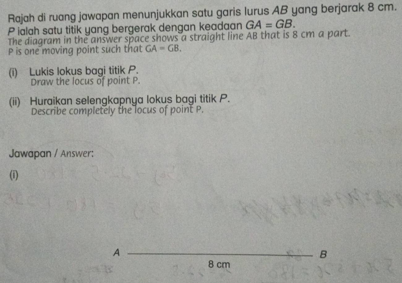 Rajah di ruang jawapan menunjukkan satu garis lurus AB yang berjarak 8 cm. 
Pialah satu titik yang bergerak dengan keadaan GA=GB. 
The diagram in the answer space shows a straight line AB that is 8 cm a part.
P is one moving point such that GA=GB. 
(i) Lukis lokus bagi titik P. 
Draw the locus of point P. 
(ii) Huraikan selengkapnya lokus bagi titik P. 
Describe completely the locus of point P. 
Jawapan / Answer: 
(i) 
A 
B
8 cm