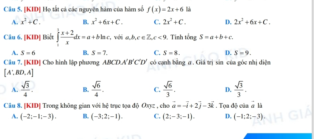 [KID] Họ tất cả các nguyên hàm của hàm số f(x)=2x+6 là
A. x^2+C. B. x^2+6x+C. C. 2x^2+C. D. 2x^2+6x+C. 
Câu 6. [KID] Biết ∈tlimits _1^(3frac x+2)xdx=a+bln c , với a, b, c∈ Z, c<9</tex> . Tính tổng S=a+b+c.
A. S=6 B. S=7. C. S=8. D. S=9. 
Câu 7. [KID] Cho hình lập phương ABCD. A'B'C'D' có cạnh bằng a . Giá trị sin của góc nhị diện
[A',BD,A]
A.  sqrt(3)/4 .  sqrt(6)/4 .  sqrt(6)/3 .  sqrt(3)/3 . 
B.
C.
D.
Câu 8. [KID] Trong không gian với hệ trục tọa độ Oxyz , cho vector a=-vector i+2vector j-3vector k. Tọa độ của vector a là
A. (-2;-1;-3). B. (-3;2;-1). C. (2;-3;-1). D. (-1;2;-3).