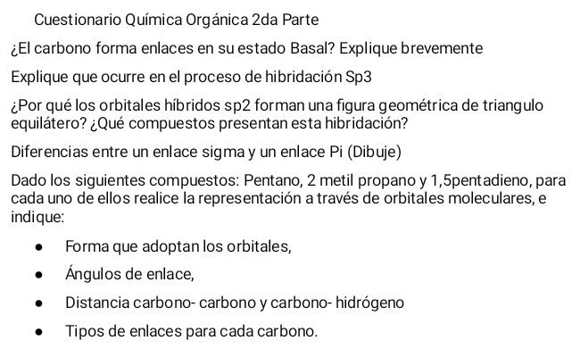 Cuestionario Química Orgánica 2da Parte 
¿El carbono forma enlaces en su estado Basal? Explique brevemente 
Explique que ocurre en el proceso de hibridación Sp3 
¿Por qué los orbitales híbridos sp2 forman una figura geométrica de triangulo 
equilátero? ¿Qué compuestos presentan esta hibridación? 
Diferencias entre un enlace sigma y un enlace Pi (Dibuje) 
Dado los siguientes compuestos: Pentano, 2 metil propano y 1,5pentadieno, para 
cada uno de ellos realice la representación a través de orbitales moleculares, el 
indique: 
Forma que adoptan los orbitales, 
Ángulos de enlace, 
Distancia carbono- carbono y carbono- hidrógeno 
Tipos de enlaces para cada carbono.