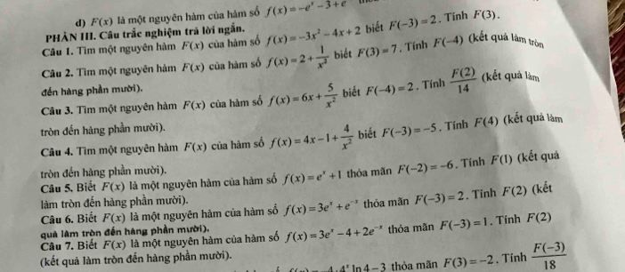 F(x) là một nguyên hàm của hàm số f(x)=-e^x-3+e
PHẢN III. Câu trắc nghiệm trả lời ngắn.
Câu 1. Tìm một nguyên hàm F(x) của hàm số f(x)=-3x^2-4x+2 biết F(-3)=2. Tính
F(3).
Câu 2. Tìm một nguyên hàm F(x) của hàm số f(x)=2+ 1/x^2  biết F(3)=7. Tính F(-4) (kết quả làm tròn
đến hàng phần mười).
Câu 3. Tìm một nguyên hàm F(x) của hàm số f(x)=6x+ 5/x^2  biết F(-4)=2. Tính  F(2)/14  (kết quả làm
tròn đến hàng phần mười).
Câu 4. Tìm một nguyên hàm F(x) của hàm số f(x)=4x-1+ 4/x^2  biết F(-3)=-5. Tính F(4) (kết quả làm
tròn đến hàng phần mười).
Câu 5, Biết F(x) là một nguyên hàm của hàm số f(x)=e^x+1 thỏa mãn F(-2)=-6. Tính F(1) (kết quả
làm tròn đến hàng phần mười).
Câu 6. Biết F(x) là một nguyên hàm của hàm số f(x)=3e^x+e^(-x) thỏa mãn F(-3)=2. Tinh F(2) (kết
quả làm tròn đến hàng phần mười).
Câu 7. Biết F(x) là một nguyên hàm của hàm số f(x)=3e^x-4+2e^(-x) thỏa mãn F(-3)=1. Tính F(2)
(kết quả làm tròn đến hàng phần mười).
-4· 4^x In 4-3 thỏa mãn F(3)=-2. Tính  (F(-3))/18 