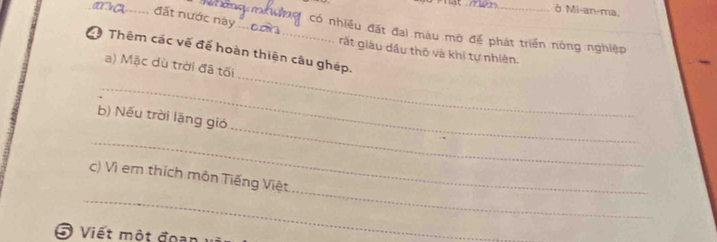 ở Mi-an-ma, 
_đất nước này_ có nhiều đặt đai màu mở để phát triển nông nghiệp 
C Thêm các vế để hoàn thiện câu ghép. 
rất giàu dầu thô và khí tự nhiên. 
_ 
a) Mặc dù trời đã tối 
_ 
_ 
b) Nếu trời lặng gió 
_ 
_ 
_ 
c) Vì em thích môn Tiếng Việt 
5 Viết một đoạn