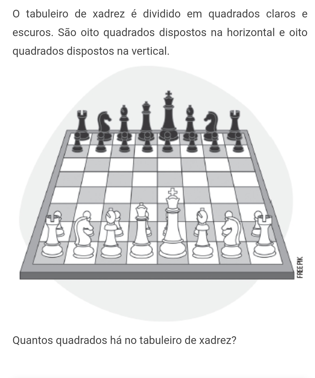 tabuleiro de xadrez é dividido em quadrados claros e 
escuros. São oito quadrados dispostos na horizontal e oito 
quadrados dispostos na vertical. 
Quantos quadrados há no tabuleiro de xadrez?