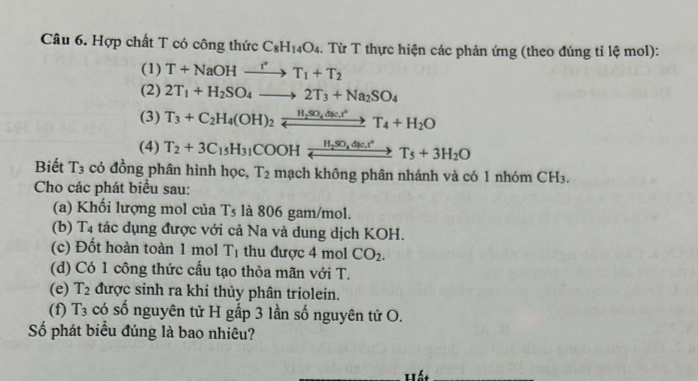 Hợp chất T có công thức C_8H_14O_4. Từ T thực hiện các phản ứng (theo đúng tỉ lệ mol): 
(1) T+NaOHxrightarrow r°T_1+T_2
(2) 2T_1+H_2SO_4to 2T_3+Na_2SO_4
(3) T_3+C_2H_4(OH)_2xrightarrow H_2SO_4dsc.t°T_4+H_2O
(4) T_2+3C_15H_31COOHxrightarrow H_2SO_4dic.t°T_5+3H_2O
Biết T_3 có đồng phân hình học, T_2 mạch không phân nhánh và có 1 nhóm CH_3. 
Cho các phát biểu sau: 
(a) Khối lượng mol của Ts là 806 gam/mol. 
(b) T4 tác dụng được với cả Na và dung dịch KOH. 
(c) Đốt hoàn toàn 1 mol T_1 thu được 4 mol CO_2. 
(d) Có 1 công thức cấu tạo thỏa mãn với T. 
(e) T_2 được sinh ra khi thủy phân triolein. 
(f) T_3 có số nguyên tử H gấp 3 lần số nguyên tử O. 
Số phát biểu đúng là bao nhiêu?