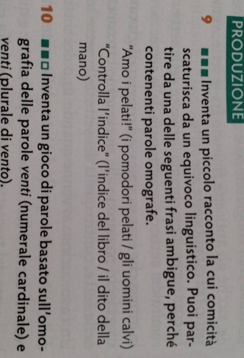 pRODUzIONE 
9 Inventa un piccolo racconto la cui comicità 
scaturisca da un equivoco linguistico. Puoi par- 
tire da una delle seguenti frasi ambigue, perché 
contenenti parole omografe. 
“Amo i pelati!”' (i pomodori pelati / gli uomini calvi) 
“Controlla l’indice" (l’indice del libro / il dito della 
mano) 
10 Inventa un gioco di parole basato sull’omo- 
grafia delle parole venti (numerale cardinale) e 
venti (plurale di vento).