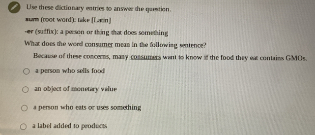 ) Use these dictionary entries to answer the question.
sum (root word): take [Latin]
-er (suffix): a person or thing that does something
What does the word consumer mean in the following sentence?
Because of these concerns, many consumers want to know if the food they eat contains GMOs.
a person who sells food
an object of monetary value
a person who eats or uses something
a label added to products