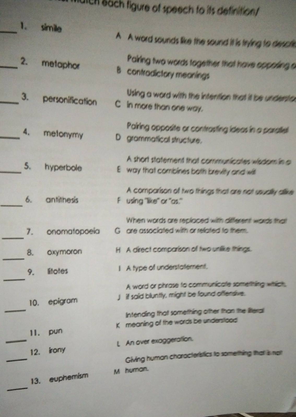 utch each figure of speech to its definition/
_1. simile
A A word sounds like the sound it is trying to descfle
Pairing two words together that have opposing a
_2. metaphor B contradictory meanings
Using a word with the intention that it be undento
_3. personification C in more than one way.
Pairing opposite or contrasting ideas in a paratie
_4. metonymy D grammatical structure.
A short statement that communicates wisdom in a
_5. hyperbole E way that combines both brevity and witl
A comparison of two things that are not ssually allike
_
6. antithess Fusing ''like' or 'as."
When words are replaced with different words that
_
7. onomatopoeia G are assoclated with or reliated to them.
_
8. oxymoron H A direct comparison of two untlike things.
_
9. litotes I A type of understatement.
A word or phrase to communicate sometthing which
_
10. epigram J if said bluntly, might be found offensive.
Intending that something other than the literal
K meaning of the words be undemstiood
1I. pun
_
_12. irony L An over exaggerattion.
Giving human characteristics to somerthing that is mait
_
13. euphemism M human.