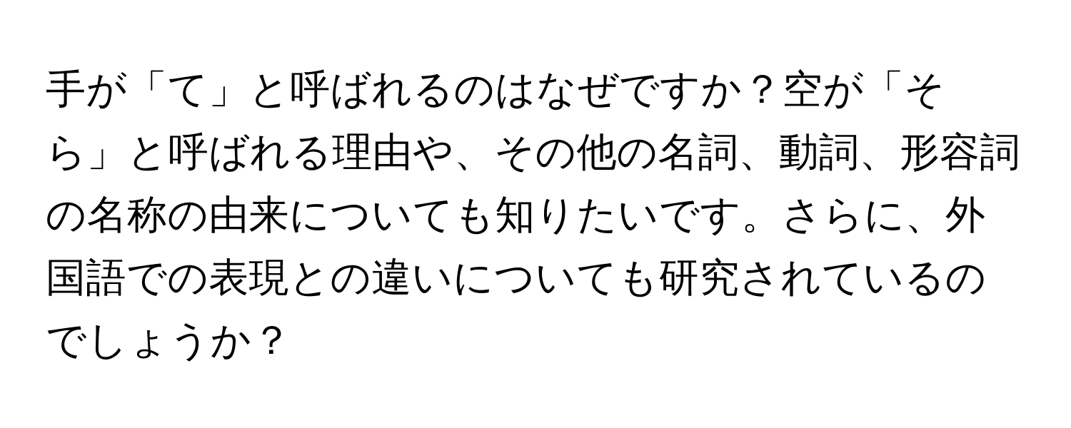 手が「て」と呼ばれるのはなぜですか？空が「そら」と呼ばれる理由や、その他の名詞、動詞、形容詞の名称の由来についても知りたいです。さらに、外国語での表現との違いについても研究されているのでしょうか？