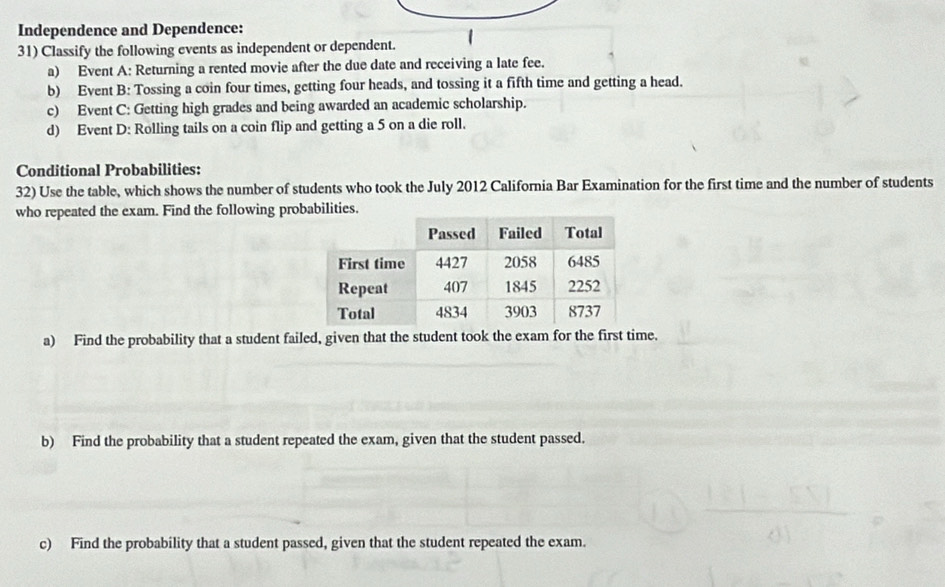 Independence and Dependence: 
31) Classify the following events as independent or dependent. 
a) Event A: Returning a rented movie after the due date and receiving a late fee. 
b) Event B: Tossing a coin four times, getting four heads, and tossing it a fifth time and getting a head. 
c) Event C: Getting high grades and being awarded an academic scholarship. 
d) Event D: Rolling tails on a coin flip and getting a 5 on a die roll. 
Conditional Probabilities: 
32) Use the table, which shows the number of students who took the July 2012 California Bar Examination for the first time and the number of students 
who repeated the exam. Find the following probabilities. 
a) Find the probability that a student failed, given that the student took the exam for the first time. 
b) Find the probability that a student repeated the exam, given that the student passed. 
c) Find the probability that a student passed, given that the student repeated the exam.