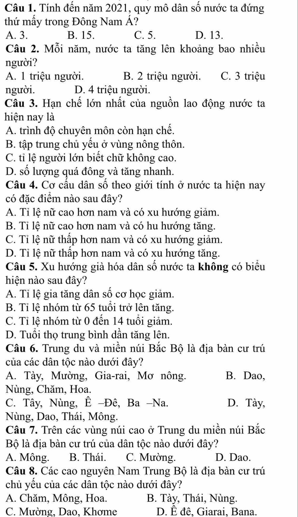 Tính đến năm 2021, quy mô dân số nước ta đứng
thứ mấy trong Đông Nam Á?
A. 3. B. 15. C. 5. D. 13.
Câu 2. Mỗi năm, nước ta tăng lên khoảng bao nhiều
người?
A. 1 triệu người. B. 2 triệu người. C. 3 triệu
người. D. 4 triệu người.
Câu 3. Hạn chế lớn nhất của nguồn lao động nước ta
hiện nay là
A. trình độ chuyên môn còn hạn chế.
B. tập trung chủ yếu ở vùng nông thôn.
C. tỉ lệ người lớn biết chữ không cao.
D. số lượng quá đông và tăng nhanh.
Câu 4. Cơ cấu dân số theo giới tính ở nước ta hiện nay
có đặc điểm nào sau đây?
A. Tỉ lệ nữ cao hơn nam và có xu hướng giảm.
B. Tỉ lệ nữ cao hơn nam và có hu hướng tăng.
C. Tỉ lệ nữ thấp hơn nam và có xu hướng giảm.
D. Tỉ lệ nữ thấp hơn nam và có xu hướng tăng.
Câu 5. Xu hướng già hóa dân số nước ta không có biểu
hiện nào sau đây?
A. Tỉ lệ gia tăng dân số cơ học giảm.
B. Tỉ lệ nhóm từ 65 tuổi trở lên tăng.
C. Tỉ lệ nhóm từ 0 đến 14 tuổi giảm.
D. Tuổi thọ trung bình dần tăng lên.
Câu 6. Trung du và miền núi Bắc Bộ là địa bàn cư trú
của các dân tộc nào dưới đây?
A. Tày, Mường, Gia-rai, Mơ nông. B. Dao,
Nùng, Chăm, Hoa.
C. Tây, Nùng, Ê -Đê, Ba -Na. D. Tày,
Nùng, Dao, Thái, Mông.
Câu 7. Trên các vùng núi cao ở Trung du miền núi Bắc
Bộ là địa bàn cư trú của dân tộc nào dưới đây?
A. Mông. B. Thái. C. Mường. D. Dao.
Câu 8. Các cao nguyên Nam Trung Bộ là địa bàn cư trú
chủ yếu của các dân tộc nào dưới đây?
A. Chăm, Mông, Hoa. B. Tày, Thái, Nùng.
C. Mường, Dao, Khơme D. Ê đê. Giarai, Bana.