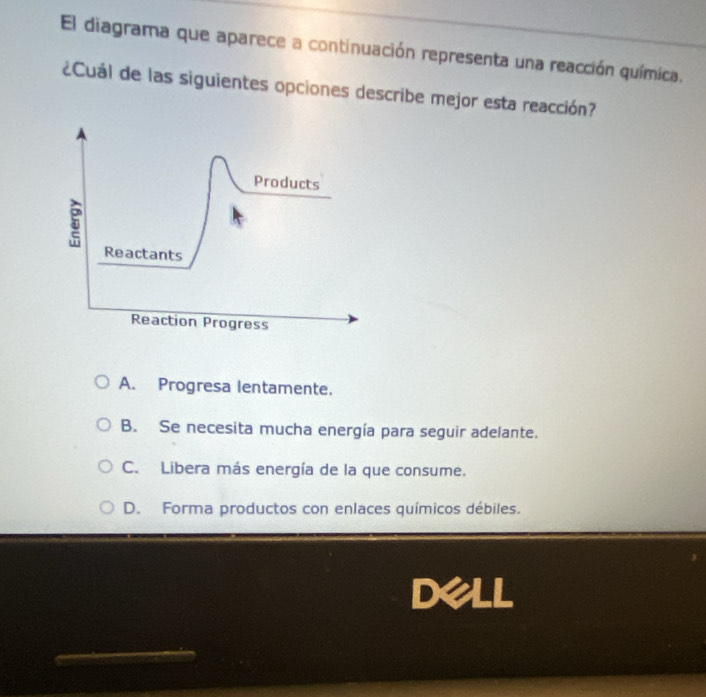 El diagrama que aparece a continuación representa una reacción química.
¿Cuál de las siguientes opciones describe mejor esta reacción?
Products
5
Reactants
Reaction Progress
A. Progresa lentamente.
B. Se necesita mucha energía para seguir adelante.
C. Libera más energía de la que consume.
D. Forma productos con enlaces químicos débiles.
Dell