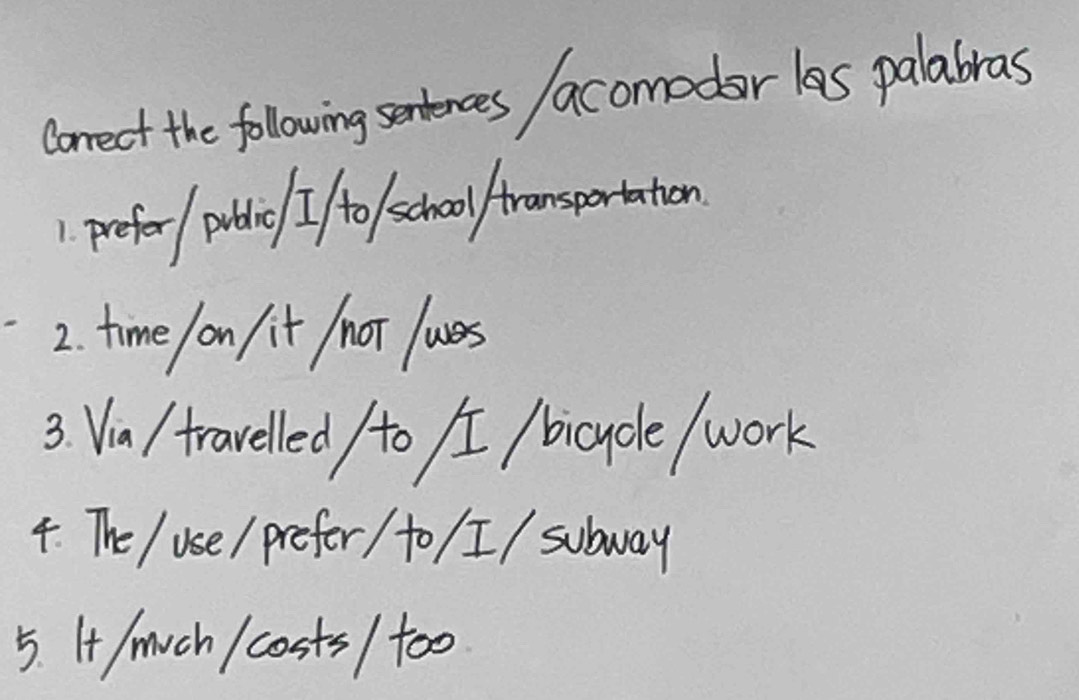 Conrect the folowing sentences acomodar las palabras 
1 prefer potic I to school fransportation 
2. time on/it /not ues 
3. Via/ traveled /to / /bicycle work 
4. The / use/ prefer / to / I/ subway 
5. I/much / costs / too