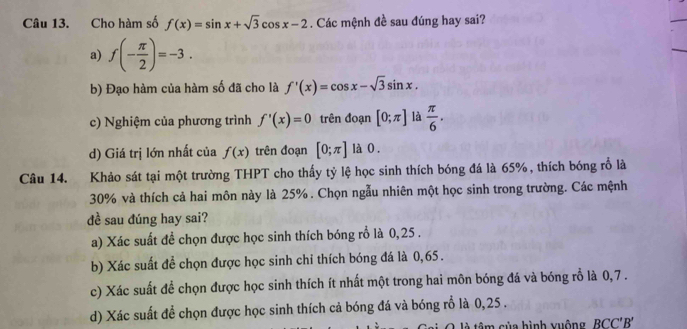 Cho hàm số f(x)=sin x+sqrt(3)cos x-2. Các mệnh đề sau đúng hay sai?
a) f(- π /2 )=-3.
b) Đạo hàm của hàm số đã cho là f'(x)=cos x-sqrt(3)sin x.
c) Nghiệm của phương trình f'(x)=0 trên đoạn [0;π ] là  π /6 .
d) Giá trị lớn nhất của f(x) trên đoạn [0;π ] là 0.
Câu 14. Khảo sát tại một trường THPT cho thấy tỷ lệ học sinh thích bóng đá là 65% , thích bóng rỗ là
30% và thích cả hai môn này là 25%. Chọn ngẫu nhiên một học sinh trong trường. Các mệnh
dề sau đúng hay sai?
a) Xác suất đề chọn được học sinh thích bóng rổ là 0,25.
b) Xác suất để chọn được học sinh chỉ thích bóng đá là 0,65.
c) Xác suất để chọn được học sinh thích ít nhất một trong hai môn bóng đá và bóng rỗ là 0, 7.
d) Xác suất để chọn được học sinh thích cả bóng đá và bóng rỗ là 0,25.
â ủa hình vuộng BCC'B'