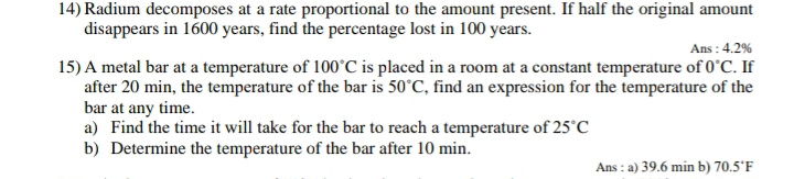 Radium decomposes at a rate proportional to the amount present. If half the original amount 
disappears in 1600 years, find the percentage lost in 100 years. 
Ans : 4.2%
15) A metal bar at a temperature of 100°C is placed in a room at a constant temperature of 0°C. If 
after 20 min, the temperature of the bar is 50°C , find an expression for the temperature of the 
bar at any time. 
a) Find the time it will take for the bar to reach a temperature of 25°C
b) Determine the temperature of the bar after 10 min. 
Ans : a) 39.6 min b) 70.5°F