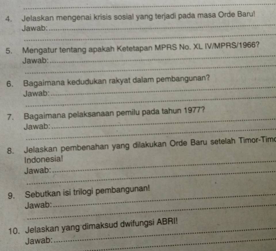 Jelaskan mengenai krisis sosial yang terjadi pada masa Orde Baru! 
_ 
Jawab: 
_ 
_ 
5. Mengatur tentang apakah Ketetapan MPRS No. XL IV/MPRS/1966? 
_ 
Jawab: 
_ 
6. Bagaimana kedudukan rakyat dalam pembangunan? 
_ 
Jawab: 
_ 
7. Bagaimana pelaksanaan pemilu pada tahun 1977? 
Jawab: 
8. Jelaskan pembenahan yang dilakukan Orde Baru setelah Timor-Timo 
Indonesia! 
Jawab: 
9. Sebutkan isi trilogi pembangunan! 
Jawab: 
10. Jelaskan yang dimaksud dwifungsi ABRI! 
Jawab: 
_