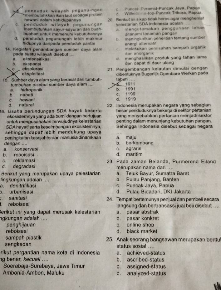 penduduk wilayah pegunu-ngan c Puncak-Pvramid-Puncak Jaya, Papua
membutuhkkan ikan laut sebagai protein d Wilhelmine-top-Puncak Trikora, Papua
hewani dalam kehidupannya 20. Berikut ini sikap tidak boros agar menghemat
c. penduduk wilayah pegunungan kelestarian SDA indonesia adalah
membutuhkan sayur-sayuran dan buah-
buahan untuk memenuhi kebutuhannya a. mengutamakan penggunaan lahan
ditanami tanaman pangan
d. penduduk pegunungan lebih makmur b. meningkatkan penelitian tentang sumber
hidupnya daripada penduduk pantai energi alternatif
14. Kegiatan penambangan sumber daya alam c melakukan pemisahan sampah organik
pada suatu wilayah disebut … dan anorganik
a ekstensifikasi d. menghasilkan produk yang tahan lama
b. ekspansi dan dapat di daur ulang
c. eksplorasi 21. Pengembangan kelautan dimulai dengan
eksploitasi dibentuknya Bugerlijk Openbare Werken pada
15. Sumber daya alam yang berasal dari tumbuh- tabun .=== 1911
tumbuhan disebut sumber daya alam ....
a. hidroponik b. 1991
b. nabati c. 1199
c. hewani d. 1919
d. natural 22. Indonesia merupakan negara yang sebagian
6. Usaha perlindungan SDA hayati beserta besar penduduknya bekerja di sektor pertanian
ekosistemnya yang ada bumi dengan bertujuan yang menyebabkan pertanian menjadi sektor
untuk mengusahakan terwujudnya kelestarian penting dalam menunjang kebutuhan pangan.
SDA hayati serta keseimbangan ekosistemnya, Sehingga Indonesia disebut sebagai negara
sehingga dapat lebih mendukung upaya
peningkatan kesejahteraan manusia dinamkaan a maju
dengan .... b. berkembang
a. konservasi c. agraris
b. reboisasi d. maritim
c. reklamasi 23. Pada zaman Belanda, Purmerend Eiland
d. degradasi merupakan nama dari ....
Berikut yang merupakan upaya pelestarian a. Teluk Bayur, Sumatra Barat
lingkungan adalah .... b. Pulau Panjang, Banten
a. denitrifikasí c. Puncak Jaya, Papua
b. urbanisasi d. Pulau Bidadari, DKI Jakarta
. sanitasi 24. Tempat bertemunya penjual dan pembeli secara. reboisasi langsung dan bertransaksi jual beli disebut ....
Berikut ini yang dapat merusak kelestarian a. pasar abstrak
ngkungan adalah .... b. pasar konkret
penghijauan c. online shop
reboisasi d. black market
sampah plastik 25. Anak seorang bangsawan merupakan bentul
sengkedan status sosial ....
prikut pergantian nama kota di Indonesia a. achieved-status
ng benar, kecuali .... b. ascribed-status
Soerabaja-Surabaya, Jawa Timur c. assigned-status
Ambonia-Ambon, Maluku d. analyzed-status