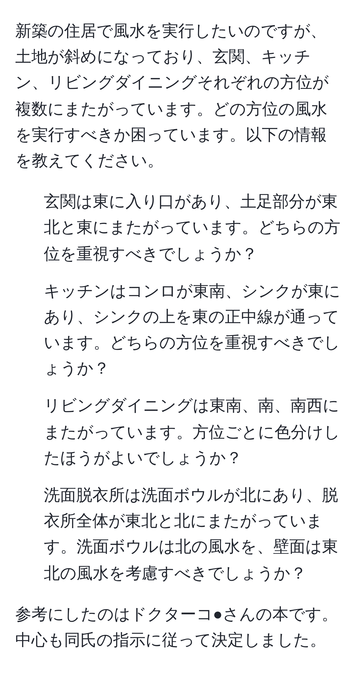 新築の住居で風水を実行したいのですが、土地が斜めになっており、玄関、キッチン、リビングダイニングそれぞれの方位が複数にまたがっています。どの方位の風水を実行すべきか困っています。以下の情報を教えてください。  
1. 玄関は東に入り口があり、土足部分が東北と東にまたがっています。どちらの方位を重視すべきでしょうか？  
2. キッチンはコンロが東南、シンクが東にあり、シンクの上を東の正中線が通っています。どちらの方位を重視すべきでしょうか？  
3. リビングダイニングは東南、南、南西にまたがっています。方位ごとに色分けしたほうがよいでしょうか？  
4. 洗面脱衣所は洗面ボウルが北にあり、脱衣所全体が東北と北にまたがっています。洗面ボウルは北の風水を、壁面は東北の風水を考慮すべきでしょうか？  

参考にしたのはドクターコ●さんの本です。中心も同氏の指示に従って決定しました。