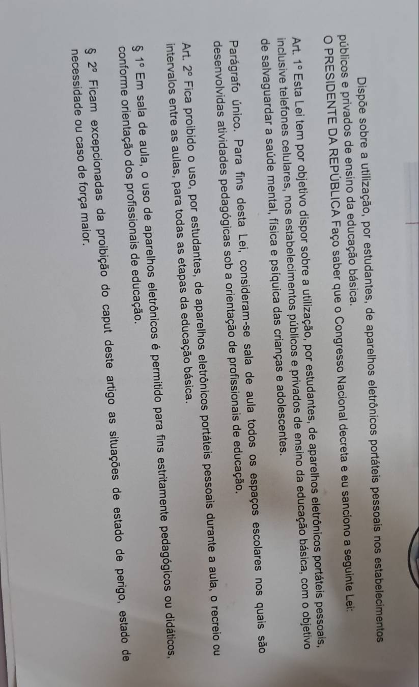 Dispõe sobre a utilização, por estudantes, de aparelhos eletrônicos portáteis pessoais nos estabelecimentos 
públicos e privados de ensino da educação básica. 
O PRESIDENTE DA REPÚBLICA Faço saber que o Congresso Nacional decreta e eu sanciono a seguinte Lei: 
Art. 1° Esta Lei tem por objetivo dispor sobre a utilização, por estudantes, de aparelhos eletrônicos portáteis pessoais, 
inclusive telefones celulares, nos estabelecimentos públicos e privados de ensino da educação básica, com o objetivo 
de salvaguardar a saúde mental, física e psíquica das crianças e adolescentes. 
Parágrafo único. Para fins desta Lei, consideram-se sala de aula todos os espaços escolares nos quais são 
desenvolvidas atividades pedagógicas sob a orientação de profissionais de educação. 
Art. 2° Fica proibido o uso, por estudantes, de aparelhos eletrônicos portáteis pessoais durante a aula, o recreio ou 
intervalos entre as aulas, para todas as etapas da educação básica.
$1° Em sala de aula, o uso de aparelhos eletrônicos é permitido para fins estritamente pedagógicos ou didáticos, 
conforme orientação dos profissionais de educação.
§ 2° Ficam excepcionadas da proibição do caput deste artigo as situações de estado de perigo, estado de 
necessidade ou caso de força maior.