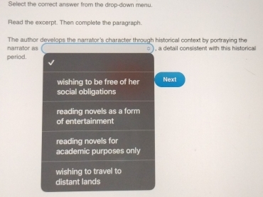 Select the correct answer from the drop-down menu.
Read the excerpt. Then complete the paragraph.
The author develops the narrator's character through historical context by portraying the
narrator as , a detail consistent with this historical
period.
wishing to be free of her Next
social obligations
reading novels as a form
of entertainment
reading novels for
academic purposes only
wishing to travel to
distant lands