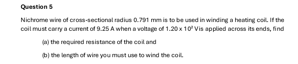 Nichrome wire of cross-sectional radius 0.791 mm is to be used in winding a heating coil. If the 
coil must carry a current of 9.25 A when a voltage of 1.20* 10^2V is applied across its ends, find 
(a) the required resistance of the coil and 
(b) the length of wire you must use to wind the coil.