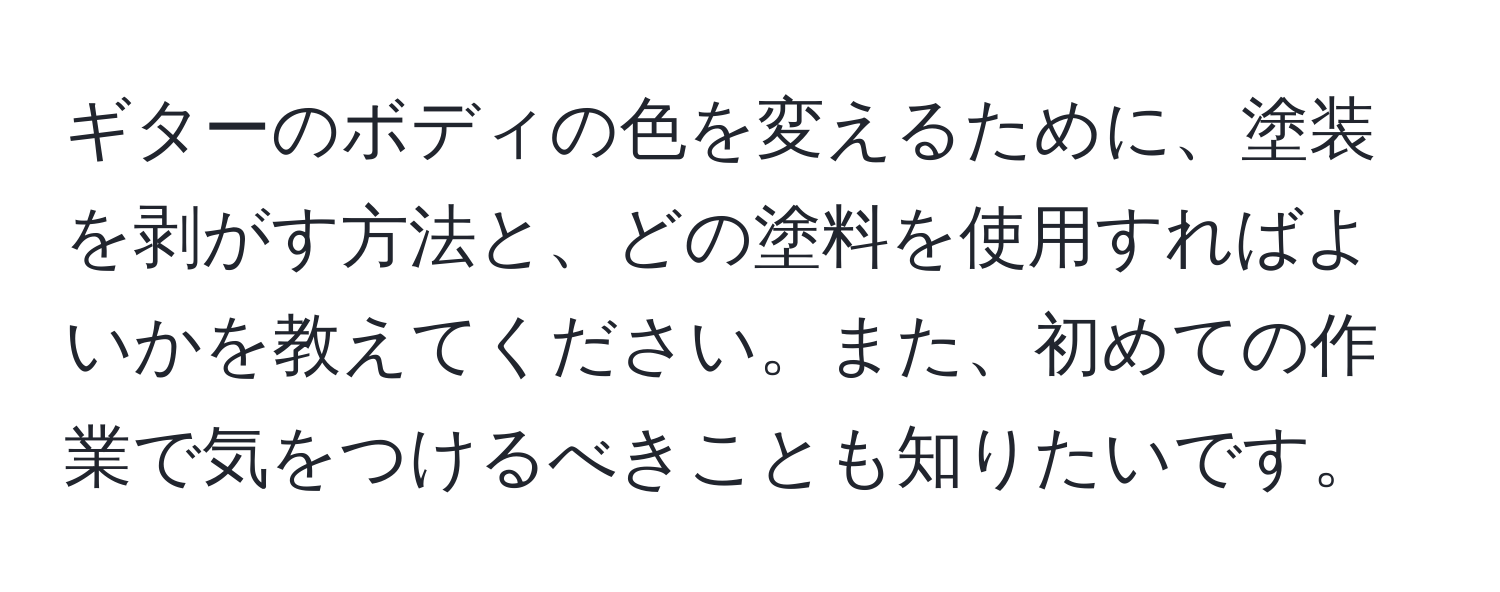 ギターのボディの色を変えるために、塗装を剥がす方法と、どの塗料を使用すればよいかを教えてください。また、初めての作業で気をつけるべきことも知りたいです。