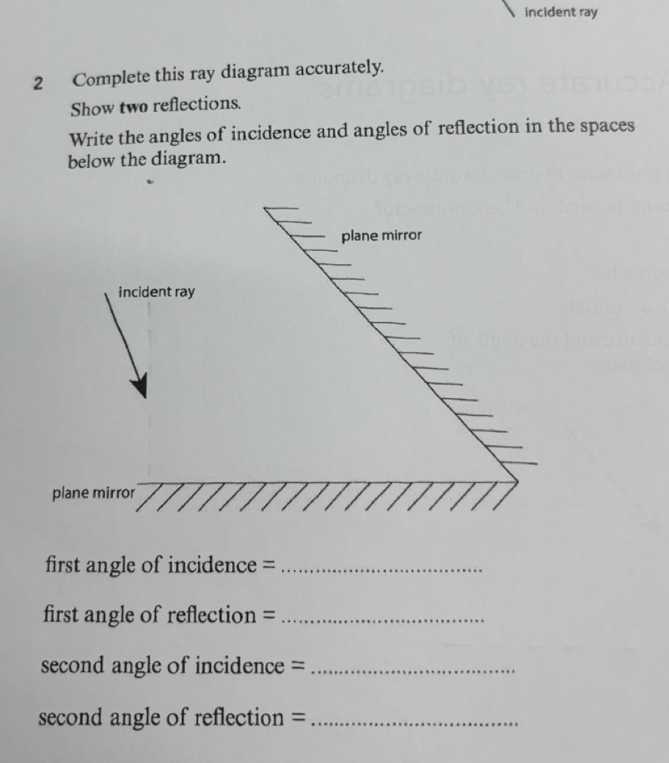 incident ray 
2 Complete this ray diagram accurately. 
Show two reflections. 
Write the angles of incidence and angles of reflection in the spaces 
below the diagram. 
first angle of incidence =_ 
first angle of reflection =_ 
second angle of incidence =_ 
second angle of reflection =_