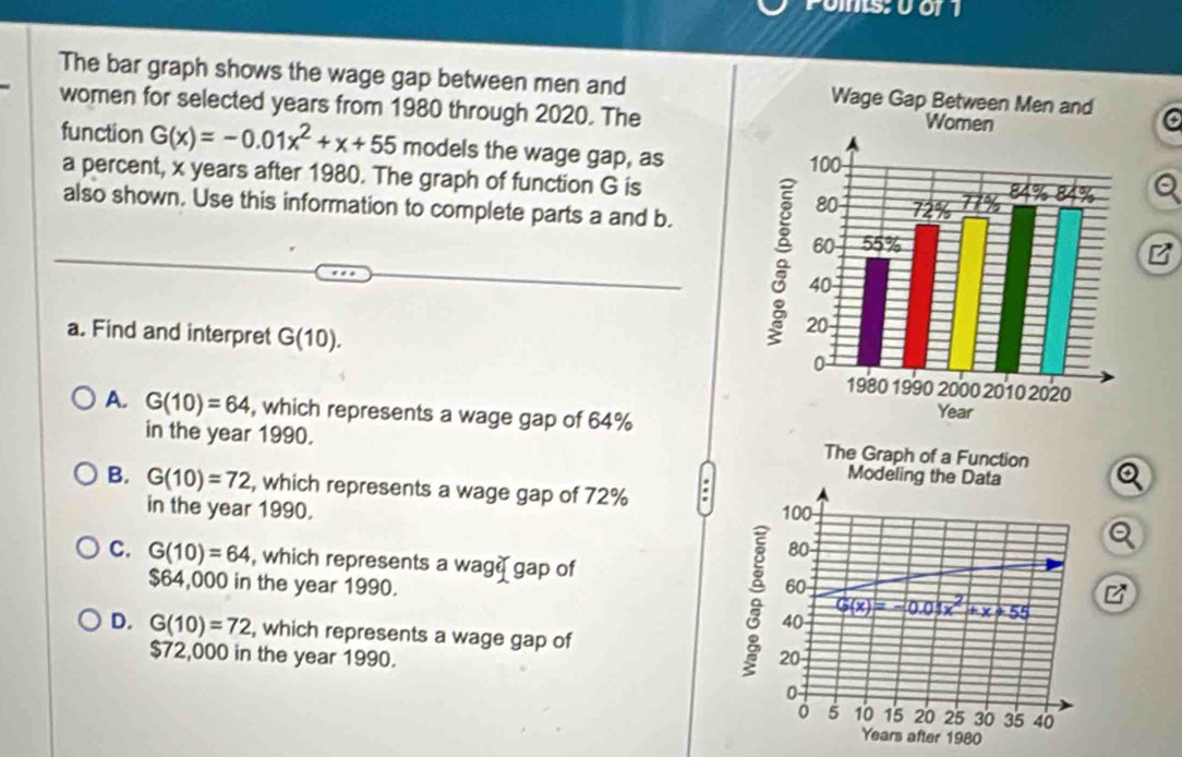 Pos: 0 or 1
The bar graph shows the wage gap between men and 
women for selected years from 1980 through 2020. The
function G(x)=-0.01x^2+x+55 models the wage gap, as
a percent, x years after 1980. The graph of function G is
also shown. Use this information to complete parts a and b.
B
a. Find and interpret G(10).
A. G(10)=64 , which represents a wage gap of 64%
in the year 1990.
B. G(10)=72 , which represents a wage gap of 72% :
in the year 1990. 
Q
C. G(10)=64 , which represents a wag gap of
$64,000 in the year 1990.
D. G(10)=72 , which represents a wage gap of
$72,000 in the year 1990.