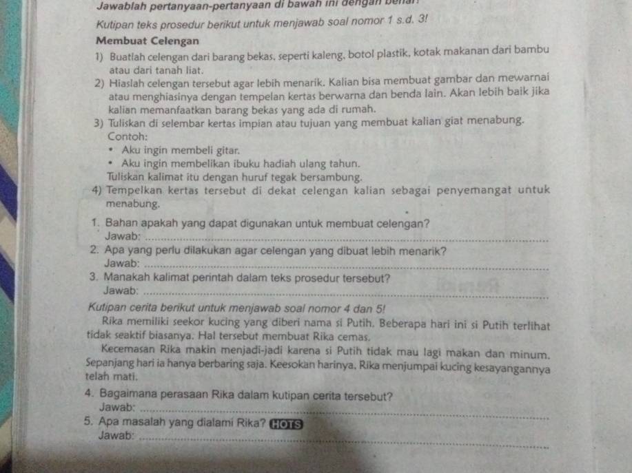 Jawabiah pertanyaan-pertanyaan di bawah ini dengan  bena
Kutipan teks prosedur berikut untuk menjawab soal nomor 1 s.d. 3!
Membuat Celengan
1) Buatlah celengan dari barang bekas, seperti kaleng, botol plastik, kotak makanan dari bambu
atau dari tanah liat.
2) Hiaslah celengan tersebut agar lebih menarik. Kalian bisa membuat gambar dan mewarnai
atau menghiasinya dengan tempelan kertas berwarna dan benda lain. Akan lebih baik jika
kalian memanfaatkan barang bekas yang ada di rumah.
3) Tuliskan di selembar kertas impian atau tujuan yang membuat kalian giat menabung.
Contoh:
Aku ingin membeli gitar.
Aku ingin membelikan ibuku hadiah ulang tahun.
Tuliskan kalimat itu dengan huruf tegak bersambung.
4) Tempelkan kertas tersebut di dekat celengan kalian sebagai penyemangat untuk
menabung.
1. Bahan apakah yang dapat digunakan untuk membuat celengan?
Jawab:_
2. Apa yang perlu dilakukan agar celengan yang dibuat lebih menarik?
Jawab:_
3. Manakah kalimat perintah dalam teks prosedur tersebut?
Jawab:_
Kutipan cerita berikut untuk menjawab soal nomor 4 dan 5!
Rika memiliki seekor kucing yang diberi nama si Putih. Beberapa hari ini si Putih terlihat
tidak seaktif biasanya. Hal tersebut membuat Rika cemas.
Kecemasan Rika makin menjadi-jadi karena si Putih tidak mau lagi makan dan minum.
Sepanjang hari ia hanya berbaring saja. Keesokan harinya, Rika menjumpai kucing kesayangannya
telah mati.
4. Bagaimana perasaan Rika dalam kutipan cerita tersebut?
Jawab:_
5. Apa masalah yang dialami Rika? HOTS
Jawab:_