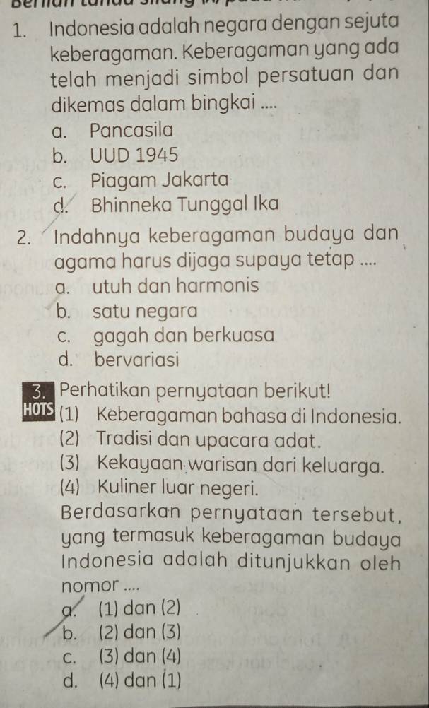 Indonesia adalah negara dengan sejuta
keberagaman. Keberagaman yang ada
telah menjadi simbol persatuan dan 
dikemas dalam bingkai ....
a. Pancasila
b. UUD 1945
c. Piagam Jakarta
d. Bhinneka Tunggal Ika
2. Indahnya keberagaman budaya dan
agama harus dijaga supaya tetap ....
a. utuh dan harmonis
b. satu negara
c. gagah dan berkuasa
d. bervariasi
3. Perhatikan pernyataan berikut!
HOTS (1) Keberagaman bahasa di Indonesia.
(2) Tradisi dan upacara adat.
(3) Kekayaan warisan dari keluarga.
(4) Kuliner luar negeri.
Berdasarkan pernyataan tersebut,
yang termasuk keberagaman budaya 
Indonesia adalah ditunjukkan oleh
nomor ....
a. (1) dan (2)
b. (2) dan (3)
c. (3) dan (4)
d. (4) dan (1)