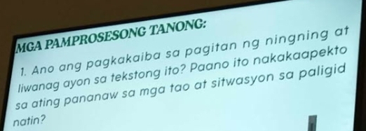 MGA PAMPROSESONG TANONG: 
1. Ano ang pagkakaiba sa pagitan ng ningning at 
liwanag ayon sa tekstong ito? Paano ito nakakaapekto 
sa ating pananaw sa mga tao at sitwasyon sa paligid 
natin?