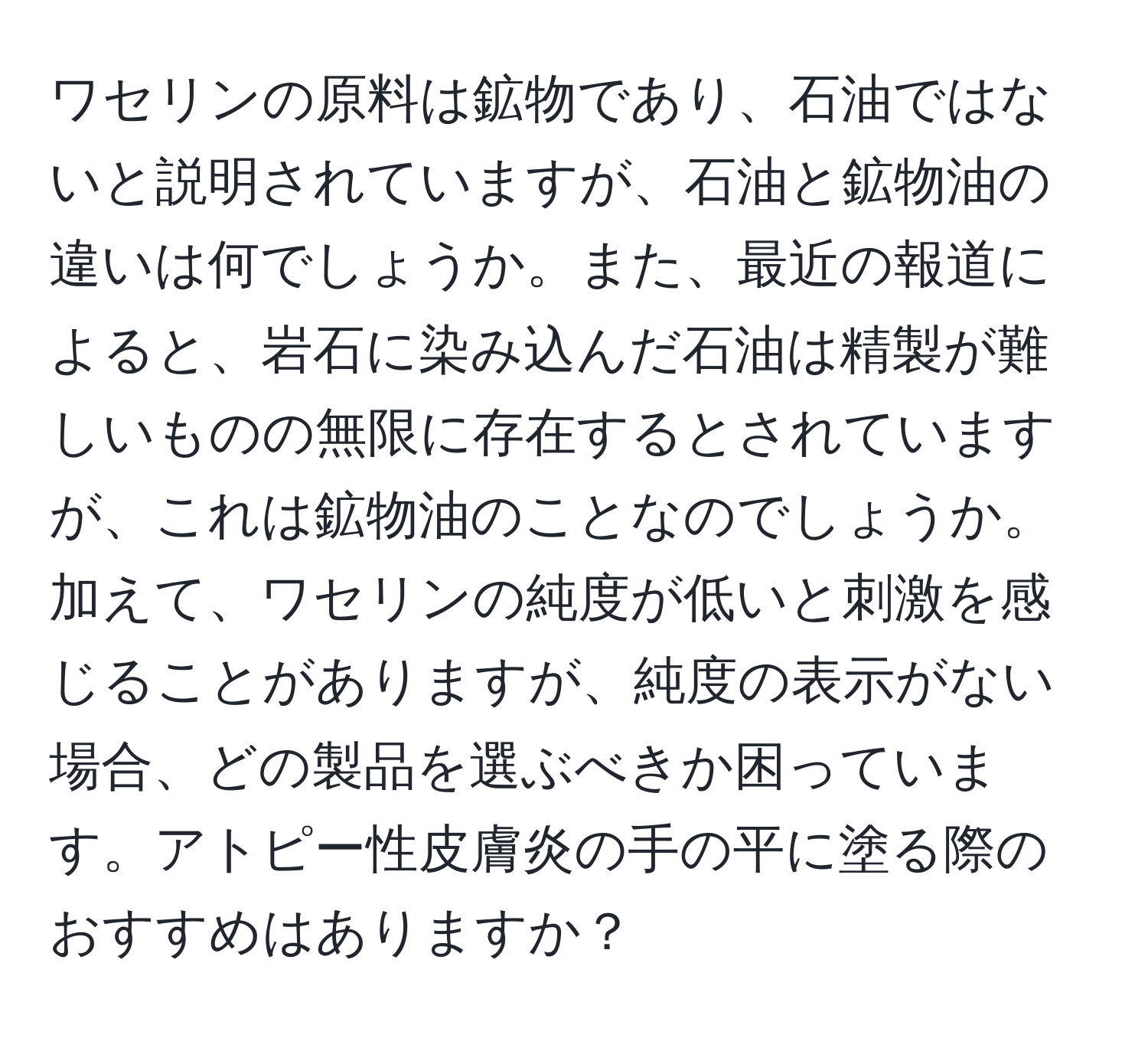 ワセリンの原料は鉱物であり、石油ではないと説明されていますが、石油と鉱物油の違いは何でしょうか。また、最近の報道によると、岩石に染み込んだ石油は精製が難しいものの無限に存在するとされていますが、これは鉱物油のことなのでしょうか。加えて、ワセリンの純度が低いと刺激を感じることがありますが、純度の表示がない場合、どの製品を選ぶべきか困っています。アトピー性皮膚炎の手の平に塗る際のおすすめはありますか？