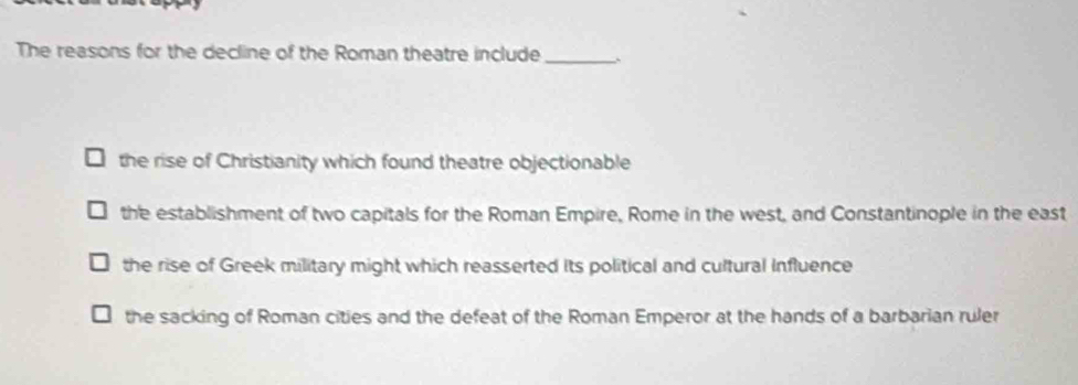 The reasons for the decline of the Roman theatre include_ ;
the rise of Christianity which found theatre objectionable
the establishment of two capitals for the Roman Empire, Rome in the west, and Constantinople in the east
the rise of Greek military might which reasserted its political and cultural Influence
the sacking of Roman cities and the defeat of the Roman Emperor at the hands of a barbarian ruler