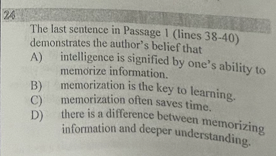 The last sentence in Passage 1 (lines 38-40)
demonstrates the author’s belief that
A) intelligence is signified by one’s ability to
memorize information.
B) memorization is the key to learning.
C) memorization often saves time.
D) there is a difference between memorizing
information and deeper understanding.