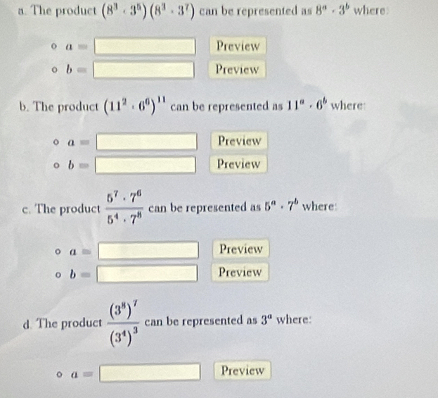 The product (8^3· 3^5)(8^3· 3^7) can be represented as 8^a· 3^b where
a=□ Preview
b=□ Preview 
b. The product (11^2· 6^6)^11 can be represented as 11^a· 6^b where
a=□ Preview
b=□ Preview 
c. The product  5^7· 7^6/5^4· 7^8  can be represented as 5^a· 7^b where:
a=□ Preview
b=□ Preview 
d. The product frac (3^8)^7(3^4)^3 can be represented as 3^a where:
a=□ Preview